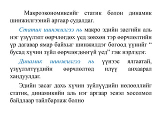 Макроэкономиксийг статик болон динамик
шинжилгээний аргаар судалдаг.
Статик шинжилгээ нь макро эдийн засгийн аль
нэг үзүүлэлт өөрчлөгдөх үед зөвхөн тэр өөрчлөлтийн
үр дагавар ямар байхыг шинжилдэг бөгөөд үүнийг “
бусад хүчин зүйл өөрчлөгдөөгүй үед” гэж нэрлэдэг.
Динамик шинжилгээ нь үүнээс ялгаатай,
үзүүлэлтүүдийн өөрчлөлтөд илүү анхаарал
хандуулдаг.
Эдийн засаг дахь хүчин зүйлүүдийн нөлөөллийг
статик, динамикийн аль нэг аргаар эсвэл хосолмол
байдлаар тайлбарлаж болно
 