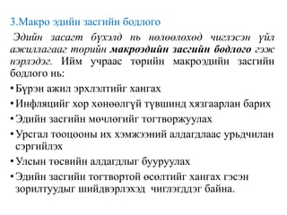3.Макро эдийн засгийн бодлого
Эдийн засагт бүхэлд нь нөлөөлөхөд чиглэсэн үйл
ажиллагааг төрийн макроэдийн засгийн бодлого гэж
нэрлэдэг. Ийм учраас төрийн макроэдийн засгийн
бодлого нь:
•Бүрэн ажил эрхлэлтийг хангах
•Инфляцийг хор хөнөөлгүй түвшинд хязгаарлан барих
•Эдийн засгийн мөчлөгийг тогтворжуулах
•Урсгал тооцооны их хэмжээний алдагдлаас урьдчилан
сэргийлэх
•Улсын төсвийн алдагдлыг бууруулах
•Эдийн засгийн тогтвортой өсөлтийг хангах гэсэн
зорилтуудыг шийдвэрлэхэд чиглэгддэг байна.
 