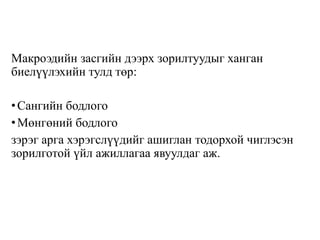 Макроэдийн засгийн дээрх зорилтуудыг ханган
биелүүлэхийн тулд төр:
•Сангийн бодлого
•Мөнгөний бодлого
зэрэг арга хэрэгслүүдийг ашиглан тодорхой чиглэсэн
зорилготой үйл ажиллагаа явуулдаг аж.
 