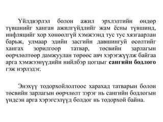 Үйлдвэрлэл болон ажил эрхлэлтийн өндөр
түвшнийг ханган ажилгүйдлийг жам ёсны түвшинд,
инфляцийг хор хөнөөлгүй хэмжээнд тус тус хязгаарлан
барьж, улмаар эдийн засгийн давшингуй өсөлтийг
хангах зорилгоор татвар, төсвийн зарлагын
өөрчлөлтөөр дамжуулан төрөөс авч хэрэгжүүлж байгаа
арга хэмжээнүүдийн нийлбэр цогцыг сангийн бодлого
гэж нэрлэдэг.
Энэхүү тодорхойлолтоос харахад татварын болон
төсвийн зарлагын өөрчлөлт зэрэг нь сангийн бодлогын
үндсэн арга хэрэгсэлүүд болдог нь тодорхой байна.
 