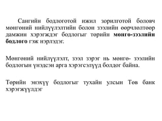 Сангийн бодлоготой ижил зорилготой боловч
мөнгөний нийлүүлэлтийн болон зээлийн өөрчлөлтөөр
дамжин хэрэгждэг бодлогыг төрийн мөнгө-зээлийн
бодлого гэж нэрлэдэг.
Мөнгөний нийлүүлэлт, зээл зэрэг нь мөнгө- зээлийн
бодлогын үнэдсэн арга хэрэгсэлүүд болдог байна.
Төрийн энэхүү бодлогыг тухайн улсын Төв банк
хэрэгжүүлдэг
 