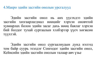 4.Макро эдийн засгийн онолын урсгалууд
Эдийн засгийн онол нь анх үүсэхдээ эдийн
засгийн хязгаарлагдмал нөөцийг хэрхэн оновчтой
хувиарлах болон эдийн засаг дахь нөөц баялаг хэрхэн
бий болдог тухай сургаалын хэлбэрээр үүсч хөгжсөн
түүхтэй.
Эдийн засгийн онол сургаалиудын дунд нэлээд
том байр суурь эзэлдэг Сонгодог эдийн засгийн онол,
Кейнсийн эдийн засгийн онолын талаар авч үзье
 