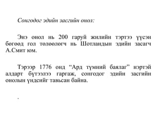 Сонгодог эдийн засгийн онол:
Энэ онол нь 200 гаруй жилийн тэртээ үүсэн
бөгөөд гол төлөөлөгч нь Шотландын эдийн засагч
А.Смит юм.
Тэрээр 1776 онд “Ард түмний баялаг” нэртэй
алдарт бүтээлээ гаргаж, сонгодог эдийн засгийн
онолын үндсийг тавьсан байна.
.
 