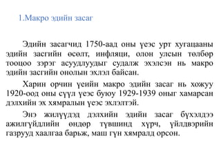 1.Макро эдийн засаг
Эдийн засагчид 1750-аад оны үеэс урт хугацааны
эдийн засгийн өсөлт, инфляци, олон улсын төлбөр
тооцоо зэрэг асуудлуудыг судалж эхэлсэн нь макро
эдийн засгийн онолын эхлэл байсан.
Харин орчин үеийн макро эдийн засаг нь хожуу
1920-оод оны сүүл үеэс буюу 1929-1939 оныг хамарсан
дэлхийн эх хямралын үеэс эхлэлтэй.
Энэ жилүүдэд дэлхийн эдийн засаг бүхэлдээ
ажилгүйдлийн өндөр түвшинд хүрч, үйлдвэрийн
газрууд хаалгаа барьж, маш гүн хямралд орсон.
 