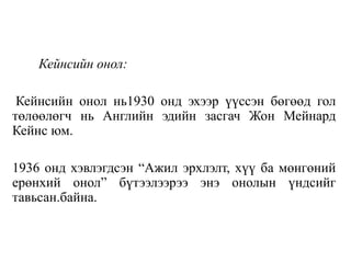 Кейнсийн онол:
Кейнсийн онол нь1930 онд эхээр үүссэн бөгөөд гол
төлөөлөгч нь Английн эдийн засгач Жон Мейнард
Кейнс юм.
1936 онд хэвлэгдсэн “Ажил эрхлэлт, хүү ба мөнгөний
ерөнхий онол” бүтээлээрээ энэ онолын үндсийг
тавьсан.байна.
 