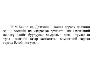 Ж.М.Кейнс нь Дэлхийн I дайны дараах дэлхийн
эдийн засгийн их хямралаас үүдэлтэй их хэмжээний
ажилгүйдлийг бууруулж хямралыг даван туулахын
тулд засгийн газар хангалттай хэмжээний зардал
гаргах ёстой гэж үзсэн.
 