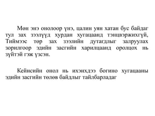 Мөн энэ онолоор үнэ, цалин уян хатан бус байдаг
тул зах зээлүүд хурдан хугацаанд тэнцвэржихгүй,
Тиймээс төр зах зээлийн дутагдлыг залруулах
зорилгоор эдийн засгийн харилцаанд оролцох нь
зүйтэй гэж үзсэн.
Кейнсийн онол нь ихэнхдээ богино хугацааны
эдийн засгийн төлөв байдлыг тайлбарладаг
 