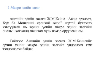 1.Макро эдийн засаг
Английн эдийн засагч Ж.М.Кейнс “Ажил эрхлэлт,
Хүү ба Мөнгөний ерөнхий онол” нэртэй бүтээлээ
хэвлүүлсэн нь орчин үеийн макро эдийн засгийн
онолын хөгжилд маш том хувь нэмэр оруулсан юм.
Тиймээс Английн эдийн засагч Ж.М.Кейнсийг
орчин үеийн макро эдийн засгийг үндэслэгч гэж
тэмдэглэсэн байдаг.
 