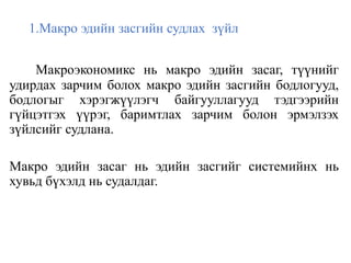 1.Макро эдийн засгийн судлах зүйл
Макроэкономикс нь макро эдийн засаг, түүнийг
удирдах зарчим болох макро эдийн засгийн бодлогууд,
бодлогыг хэрэгжүүлэгч байгууллагууд тэдгээрийн
гүйцэтгэх үүрэг, баримтлах зарчим болон эрмэлзэх
зүйлсийг судлана.
Макро эдийн засаг нь эдийн засгийг системийнх нь
хувьд бүхэлд нь судалдаг.
 
