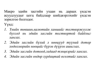 Макро эдийн засгийн ухаан нь дараах үндсэн
асуудлуудыг цогц байдлаар шийдвэрлэхийг үндсэн
зорилгоо болгодог.
Үүнд:
1. Үнийн төвшин,валютийн ханшийг тогтворжуулж
бүхэлд нь эдийн засгийн тогтвортой байдлыг
хангах.
2. Эдийн засгийн бүхий л нөөцүүд түүний дотор
хөдөлмөрийн нөөцийг бүрэн дүүрэн ашиглах.
3. Эдийн засгийн дотоод,гадаад тэнцвэрийг хангах.
4. Эдийн засгийн өндөр хурдацтай өсөлтийг хангах.
 