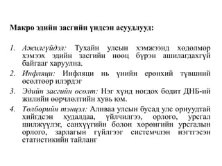 Макро эдийн засгийн үндсэн асуудлууд:
1. Ажилгүйдэл: Тухайн улсын хэмжээнд хөдөлмөр
хэмээх эдийн засгийн нөөц бүрэн ашилагдахгүй
байгааг харуулна.
2. Инфляци: Инфляци нь үнийн ерөнхий түвшний
өсөлтөөр илэрдэг
3. Эдийн засгийн өсөлт: Нэг хүнд ногдох бодит ДНБ-ий
жилийн өөрчлөлтийн хувь юм.
4. Төлбөрийн тэнцэл: Аливаа улсын бусад улс орнуудтай
хийгдсэн худалдаа, үйлчилгээ, орлого, урсгал
шилжүүлэг, санхүүгийн болон хөрөнгийн урсгалын
орлого, зарлагын гүйлгээг системчлэн нэгтгэсэн
статистикийн тайланг
 