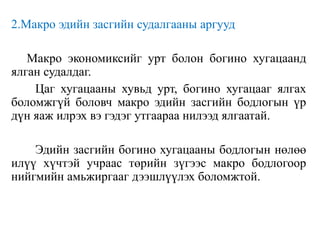 2.Макро эдийн засгийн судалгааны аргууд
Макро экономиксийг урт болон богино хугацаанд
ялган судалдаг.
Цаг хугацааны хувьд урт, богино хугацааг ялгах
боломжгүй боловч макро эдийн засгийн бодлогын үр
дүн яаж илрэх вэ гэдэг утгаараа нилээд ялгаатай.
Эдийн засгийн богино хугацааны бодлогын нөлөө
илүү хүчтэй учраас төрийн зүгээс макро бодлогоор
нийгмийн амьжиргааг дээшлүүлэх боломжтой.
 