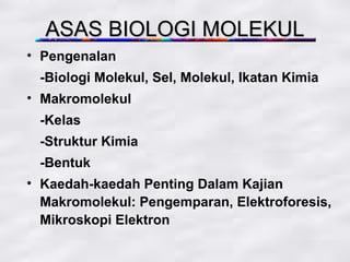 ASAS BIOLOGI MOLEKUL
• Pengenalan
 -Biologi Molekul, Sel, Molekul, Ikatan Kimia
• Makromolekul
 -Kelas
 -Struktur Kimia
 -Bentuk
• Kaedah-kaedah Penting Dalam Kajian
  Makromolekul: Pengemparan, Elektroforesis,
  Mikroskopi Elektron
 