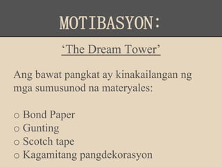 MOTIBASYON:
‘The Dream Tower’
Ang bawat pangkat ay kinakailangan ng
mga sumusunod na materyales:
o Bond Paper
o Gunting
o Scotch tape
o Kagamitang pangdekorasyon
 