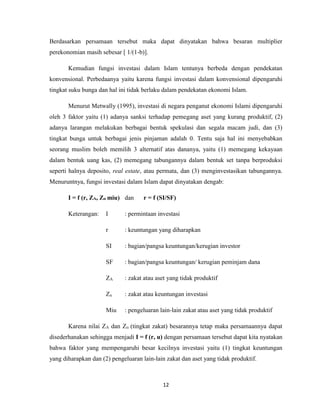 12
Berdasarkan persamaan tersebut maka dapat dinyatakan bahwa besaran multiplier
perekonomian masih sebesar [ 1/(1-b)].
Kemudian fungsi investasi dalam Islam tentunya berbeda dengan pendekatan
konvensional. Perbedaanya yaitu karena fungsi investasi dalam konvensional dipengaruhi
tingkat suku bunga dan hal ini tidak berlaku dalam pendekatan ekonomi Islam.
Menurut Metwally (1995), investasi di negara penganut ekonomi Islami dipengaruhi
oleh 3 faktor yaitu (1) adanya sanksi terhadap pemegang aset yang kurang produktif, (2)
adanya larangan melakukan berbagai bentuk spekulasi dan segala macam judi, dan (3)
tingkat bunga untuk berbagai jenis pinjaman adalah 0. Tentu saja hal ini menyebabkan
seorang muslim boleh memilih 3 alternatif atas dananya, yaitu (1) memegang kekayaan
dalam bentuk uang kas, (2) memegang tabungannya dalam bentuk set tanpa berproduksi
seperti halnya deposito, real estate, atau permata, dan (3) menginvestasikan tabungannya.
Menuruntnya, fungsi investasi dalam Islam dapat dinyatakan dengab:
I = f (r, ZA, Zᴨ miu) dan r = f (SI/SF)
Keterangan: I : permintaan investasi
r : keuntungan yang diharapkan
SI : bagian/pangsa keuntungan/kerugian investor
SF : bagian/pangsa keuntungan/ kerugian peminjam dana
ZA : zakat atau aset yang tidak produktif
Zᴨ : zakat atau keuntungan investasi
Miu : pengeluaran lain-lain zakat atau aset yang tidak produktif
Karena nilai ZA dan Zᴨ (tingkat zakat) besarannya tetap maka persamaannya dapat
disederhanakan sehingga menjadi I = f (r, u) dengan persamaan tersebut dapat kita nyatakan
bahwa faktor yang mempengaruhi besar kecilnya investasi yaitu (1) tingkat keuntungan
yang diharapkan dan (2) pengeluaran lain-lain zakat dan aset yang tidak produktif.
 
