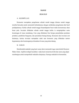 14
BAB III
PENUTUP
A. KESIMPULAN
Konsumsi merupakan pengeluaran sebuah rumah tangga dimana rumah tangga
tersebut berusaha untuk memenuhi kebutuhannya dengan melakukan pengeluaran dari hasil
pendapatannya. Ketika sebuah rumah tangga berpendapatan besar maka konsumsinya akan
besar pula. Investasi dilakukan sebuah rumah tangga ketika ia menginginkan suatu
keuntungan di masa mendatang. Cara yang dilakukan bisa berupa penambahan peralatan
produksi, pembelian bangunan, dan persediaan barang-barang. Konsumsi dan investasi erat
kaitannya, karena investasi merupakan salah satu konsumsi yang dilakukan namun
kegunaannya dan keuntungannya dirasakan di masa yang akan datang.
B. SARAN
Demikianlah makalah yang kami susun demi memenuhi tugas mata kuliah Ekonomi
Makro Islam. Apabila terdapat kesalahan maka kami menerima kritik dan saran yang dapat
membangun untuk memperbaiki makalah selanjutnya. Semoga makalah ini bermanfaat.
 
