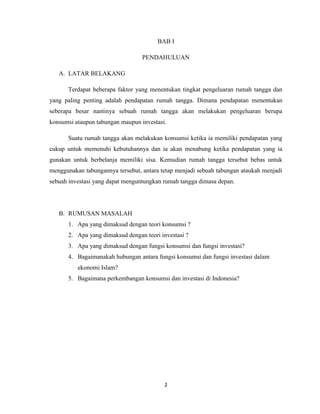2
BAB I
PENDAHULUAN
A. LATAR BELAKANG
Terdapat beberapa faktor yang menentukan tingkat pengeluaran rumah tangga dan
yang paling penting adalah pendapatan rumah tangga. Dimana pendapatan menentukan
seberapa besar nantinya sebuah rumah tangga akan melakukan pengeluaran berupa
konsumsi ataupun tabungan maupun investasi.
Suatu rumah tangga akan melakukan konsumsi ketika ia memiliki pendapatan yang
cukup untuk memenuhi kebutuhannya dan ia akan menabung ketika pendapatan yang ia
gunakan untuk berbelanja memiliki sisa. Kemudian rumah tangga tersebut bebas untuk
menggunakan tabungannya tersebut, antara tetap menjadi sebuah tabungan ataukah menjadi
sebuah investasi yang dapat menguntungkan rumah tangga dimasa depan.
B. RUMUSAN MASALAH
1. Apa yang dimaksud dengan teori konsumsi ?
2. Apa yang dimaksud dengan teori investasi ?
3. Apa yang dimaksud dengan fungsi konsumsi dan fungsi investasi?
4. Bagaimanakah hubungan antara fungsi konsumsi dan fungsi investasi dalam
ekonomi Islam?
5. Bagaimana perkembangan konsumsi dan investasi di Indonesia?
 