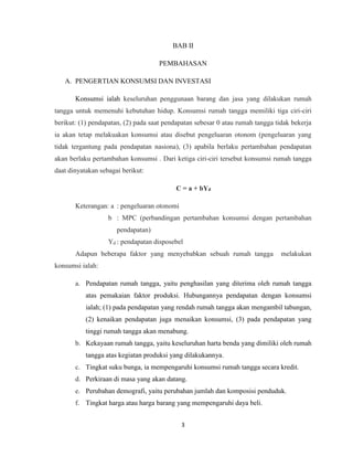 3
BAB II
PEMBAHASAN
A. PENGERTIAN KONSUMSI DAN INVESTASI
Konsumsi ialah keseluruhan penggunaan barang dan jasa yang dilakukan rumah
tangga untuk memenuhi kebutuhan hidup. Konsumsi rumah tangga memiliki tiga ciri-ciri
berikut: (1) pendapatan, (2) pada saat pendapatan sebesar 0 atau rumah tangga tidak bekerja
ia akan tetap melakuakan konsumsi atau disebut pengeluaran otonom (pengeluaran yang
tidak tergantung pada pendapatan nasiona), (3) apabila berlaku pertambahan pendapatan
akan berlaku pertambahan konsumsi . Dari ketiga ciri-ciri tersebut konsumsi rumah tangga
daat dinyatakan sebagai berikut:
C = a + bYd
Keterangan: a : pengeluaran otonomi
b : MPC (perbandingan pertambahan konsumsi dengan pertambahan
pendapatan)
Yd : pendapatan disposebel
Adapun beberapa faktor yang menyebabkan sebuah rumah tangga melakukan
konsumsi ialah:
a. Pendapatan rumah tangga, yaitu penghasilan yang diterima oleh rumah tangga
atas pemakaian faktor produksi. Hubungannya pendapatan dengan konsumsi
ialah; (1) pada pendapatan yang rendah rumah tangga akan mengambil tabungan,
(2) kenaikan pendapatan juga menaikan konsumsi, (3) pada pendapatan yang
tinggi rumah tangga akan menabung.
b. Kekayaan rumah tangga, yaitu keseluruhan harta benda yang dimiliki oleh rumah
tangga atas kegiatan produksi yang dilakukannya.
c. Tingkat suku bunga, ia mempengaruhi konsumsi rumah tangga secara kredit.
d. Perkiraan di masa yang akan datang.
e. Perubahan demografi, yaitu perubahan jumlah dan komposisi penduduk.
f. Tingkat harga atau harga barang yang mempengaruhi daya beli.
 
