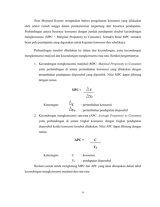 4
Jhon Maynard Keynes mengatakan bahwa pengeluaran konsumsi yang dilakukan
oleh sektor rumah tangga dalam perekonomian tergantung dari besarnya pendapatan.
Perbandingan antara besarnya konsumsi dengan jumlah pendapatan disebut kecondongan
mengkonsumsi (MPC = Marginal Propensity to Consume). Semakin besar MPC semakin
besar pula pendapatan yang digunakan untuk kegiatan konsumsi dan sebaliknya.
Perbandingan tersebut dibedakan ke dalam dua kecondongan, yaitu kecondongan
mengkonsumsi marjinal dan kecondongan mengkonsumsi rata-rata. Berikut pengertiannya:
1. Kecondongan mengkonsumsi marjinal (MPC: Marjinal Propensity to Consume)
yaitu perbandingan di antara pertambahan konsumsi yang dilakukan dengan
pertambahan pendapatan disposebel yang diperoleh. Nilai MPC dapat dihitung
dengan rumus
Keterangan: C : pertambahan konsumsi
Yd : pertambahan pendapatan disposebel
2. Kecondongan mengkonsumsi rata-rata (APC: Average Propensity to Consume)
yaitu perbandingan di antara tingkat konsumsi dengan tingkat pendapatan
disposebel ketika konsumsi tersebut dilakukan. Nilai APC dapat dihitung dengan
rumus
Keterangan: C : konsumsi
Yd : pendapatan disposebel
Berikut contoh untuk menghitung MPC dan APC yang akan ditunjukan dalam tabel
kecondongan mengkonsumsi marjinal dan rata-rata:
 