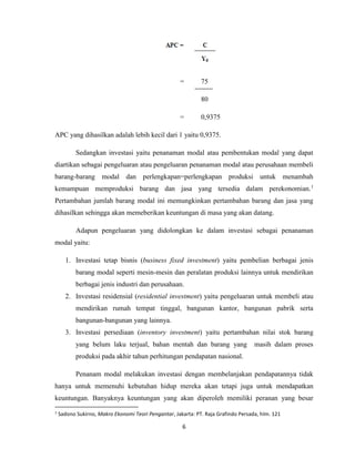 6
= 75
80
= 0,9375
APC yang dihasilkan adalah lebih kecil dari 1 yaitu 0,9375.
Sedangkan investasi yaitu penanaman modal atau pembentukan modal yang dapat
diartikan sebagai pengeluaran atau pengeluaran penanaman modal atau perusahaan membeli
barang-barang modal dan perlengkapan=perlengkapan produksi untuk menambah
kemampuan memproduksi barang dan jasa yang tersedia dalam perekonomian.1
Pertambahan jumlah barang modal ini memungkinkan pertambahan barang dan jasa yang
dihasilkan sehingga akan memeberikan keuntungan di masa yang akan datang.
Adapun pengeluaran yang didolongkan ke dalam investasi sebagai penanaman
modal yaitu:
1. Investasi tetap bisnis (business fixed investment) yaitu pembelian berbagai jenis
barang modal seperti mesin-mesin dan peralatan produksi lainnya untuk mendirikan
berbagai jenis industri dan perusahaan.
2. Investasi residensial (residential investment) yaitu pengeluaran untuk membeli atau
mendirikan rumah tempat tinggal, bangunan kantor, bangunan pabrik serta
bangunan-bangunan yang lainnya.
3. Investasi persediaan (inventory investment) yaitu pertambahan nilai stok barang
yang belum laku terjual, bahan mentah dan barang yang masih dalam proses
produksi pada akhir tahun perhitungan pendapatan nasional.
Penanam modal melakukan investasi dengan membelanjakan pendapatannya tidak
hanya untuk memenuhi kebutuhan hidup mereka akan tetapi juga untuk mendapatkan
keuntungan. Banyaknya keuntungan yang akan diperoleh memiliki peranan yang besar
1
Sadono Sukirno, Makro Ekonomi Teori Pengantar, Jakarta: PT. Raja Grafindo Persada, hlm. 121
 