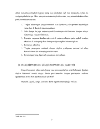 7
dalam menentukan tingkat investasi yang akan dilakukan oleh para pengusaha. Selain itu
terdapat pula bebarapa faktor yang menentukan tingkat investasi yang akan dilakukan dalam
perekonomian antara lain:
1. Tingkat keuntungan yang diramalkan akan diperoleh, yaitu prediksi keuntungan
yang akan di dapat di masa mendatang.
2. Suku bunga, ia juga mempengaruhi keuntungan dari investasi dengan adanya
suku bunga yang diberlakukan.
3. Ramalan mengenai keadaan ekonomi di masa mendatang, yaitu apakah keadaan
ekonomi di masa yang akan datang menguntungkan atau merugikan.
4. Kemajuan teknologi
5. Tingkat pendapatan nasional, dimana tingkat pendapatan nasional ini selalu
berubah-ubah dan mempengaruhi investasi.
6. Keuntungan yang diperoleh perusahaan-perusahaan.
B. PENGERTIAN FUNGSI KONSUMSI DAN FUNGSI INVESTASI
Fungsi konsumsi ialah suatu kurva yang menggambarkan sifat hubungan diantara
tingkat konsumsi rumah tangga dalam perekonomian dengan pendapatan nasional
(pendapatan disposebel) perekonomian tersebut.2
Menurut Keynes, fungsi konsumsi dapat digambarkan sebagai berikut:
2
Ibid, hlm. 116
 