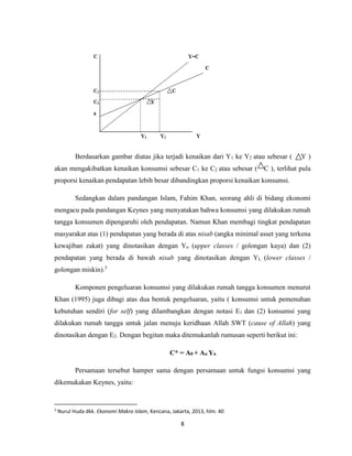 8
Berdasarkan gambar diatas jika terjadi kenaikan dari Y1 ke Y2 atau sebesar ( Y )
akan mengakibatkan kenaikan konsumsi sebesar C1 ke C2 atau sebesar ( C ), terlihat pula
proporsi kenaikan pendapatan lebih besar dibandingkan proporsi kenaikan konsumsi.
Sedangkan dalam pandangan Islam, Fahim Khan, seorang ahli di bidang ekonomi
mengacu pada pandangan Keynes yang menyatakan bahwa konsumsi yang dilakukan rumah
tangga konsumen dipengaruhi oleh pendapatan. Namun Khan membagi tingkat pendapatan
masyarakat atas (1) pendapatan yang berada di atas nisab (angka minimal asset yang terkena
kewajiban zakat) yang dinotasikan dengan Yu (upper classes / golongan kaya) dan (2)
pendapatan yang berada di bawah nisab yang dinotasikan dengan YL (lower classes /
golongan miskin).3
Komponen pengeluaran konsumsi yang dilakukan rumah tangga konsumen menurut
Khan (1995) juga dibagi atas dua bentuk pengeluaran, yaitu ( konsumsi untuk pemenuhan
kebutuhan sendiri (for self) yang dilambangkan dengan notasi E1 dan (2) konsumsi yang
dilakukan rumah tangga untuk jalan menuju keridhaan Allah SWT (cause of Allah) yang
dinotasikan dengan E2. Dengan begitun maka ditemukanlah rumusan seperti berikut ini:
C* = A0 + Au Yu
Persamaan tersebut hamper sama dengan persamaan untuk fungsi konsumsi yang
dikemukakan Keynes, yaitu:
3
Nurul Huda dkk. Ekonomi Makro Islam, Kencana, Jakarta, 2013, hlm. 40
 