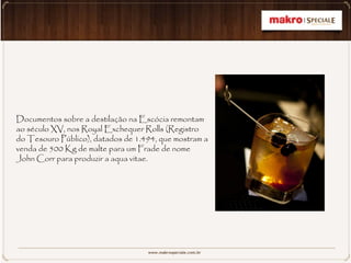 Documentos sobre a destilação na Escócia remontam
ao século XV, nos Royal Exchequer Rolls (Registro
do Tesouro Público), datados de 1.494, que mostram a
venda de 500 Kg de malte para um Frade de nome
John Corr para produzir a aqua vitae.
 