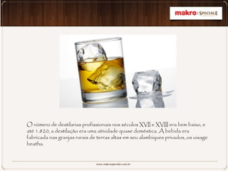 O número de destilarias profissionais nos séculos XVII e XVIII era bem baixo, e
até 1.820, a destilação era uma atividade quase doméstica. A bebida era
fabricada nas granjas rurais de terras altas em seu alambiques privados, os uisage
beatha.
 