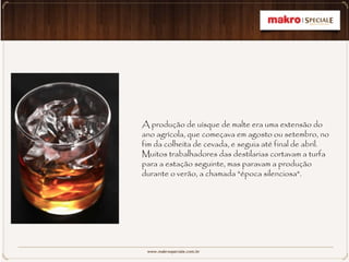 A produção de uísque de malte era uma extensão do
ano agrícola, que começava em agosto ou setembro, no
fim da colheita de cevada, e seguia até final de abril.
Muitos trabalhadores das destilarias cortavam a turfa
para a estação seguinte, mas paravam a produção
durante o verão, a chamada "época silenciosa".
 