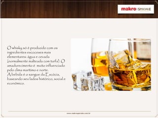 O whisky só é produzido com os
ingredientes escoceses mais
elementares: água e cevada
(normalmente malteada com turfa). O
amadurecimento é muito influenciado
pelo clima marítimo e norte.
A bebida é o sangue da Escócia,
baseando seu lados histórico, social e
econômico.
 