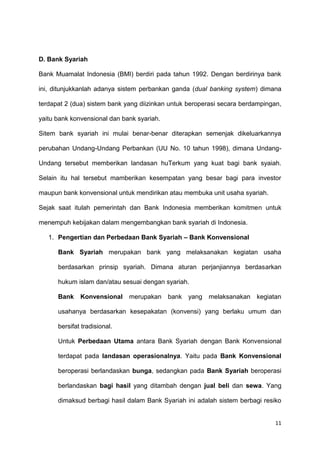 11
D. Bank Syariah
Bank Muamalat Indonesia (BMI) berdiri pada tahun 1992. Dengan berdirinya bank
ini, ditunjukkanlah adanya sistem perbankan ganda (dual banking system) dimana
terdapat 2 (dua) sistem bank yang diizinkan untuk beroperasi secara berdampingan,
yaitu bank konvensional dan bank syariah.
Sitem bank syariah ini mulai benar-benar diterapkan semenjak dikeluarkannya
perubahan Undang-Undang Perbankan (UU No. 10 tahun 1998), dimana Undang-
Undang tersebut memberikan landasan huTerkum yang kuat bagi bank syaiah.
Selain itu hal tersebut mamberikan kesempatan yang besar bagi para investor
maupun bank konvensional untuk mendirikan atau membuka unit usaha syariah.
Sejak saat itulah pemerintah dan Bank Indonesia memberikan komitmen untuk
menempuh kebijakan dalam mengembangkan bank syariah di Indonesia.
1. Pengertian dan Perbedaan Bank Syariah – Bank Konvensional
Bank Syariah merupakan bank yang melaksanakan kegiatan usaha
berdasarkan prinsip syariah. Dimana aturan perjanjiannya berdasarkan
hukum islam dan/atau sesuai dengan syariah.
Bank Konvensional merupakan bank yang melaksanakan kegiatan
usahanya berdasarkan kesepakatan (konvensi) yang berlaku umum dan
bersifat tradisional.
Untuk Perbedaan Utama antara Bank Syariah dengan Bank Konvensional
terdapat pada landasan operasionalnya. Yaitu pada Bank Konvensional
beroperasi berlandaskan bunga, sedangkan pada Bank Syariah beroperasi
berlandaskan bagi hasil yang ditambah dengan jual beli dan sewa. Yang
dimaksud berbagi hasil dalam Bank Syariah ini adalah sistem berbagi resiko
 