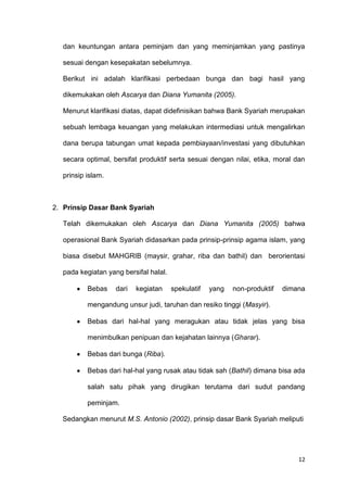 12
dan keuntungan antara peminjam dan yang meminjamkan yang pastinya
sesuai dengan kesepakatan sebelumnya.
Berikut ini adalah klarifikasi perbedaan bunga dan bagi hasil yang
dikemukakan oleh Ascarya dan Diana Yumanita (2005).
Menurut klarifikasi diatas, dapat didefinisikan bahwa Bank Syariah merupakan
sebuah lembaga keuangan yang melakukan intermediasi untuk mengalirkan
dana berupa tabungan umat kepada pembiayaan/investasi yang dibutuhkan
secara optimal, bersifat produktif serta sesuai dengan nilai, etika, moral dan
prinsip islam.
2. Prinsip Dasar Bank Syariah
Telah dikemukakan oleh Ascarya dan Diana Yumanita (2005) bahwa
operasional Bank Syariah didasarkan pada prinsip-prinsip agama islam, yang
biasa disebut MAHGRIB (maysir, grahar, riba dan bathil) dan berorientasi
pada kegiatan yang bersifal halal.
Bebas dari kegiatan spekulatif yang non-produktif dimana
mengandung unsur judi, taruhan dan resiko tinggi (Masyir).
Bebas dari hal-hal yang meragukan atau tidak jelas yang bisa
menimbulkan penipuan dan kejahatan lainnya (Gharar).
Bebas dari bunga (Riba).
Bebas dari hal-hal yang rusak atau tidak sah (Bathil) dimana bisa ada
salah satu pihak yang dirugikan terutama dari sudut pandang
peminjam.
Sedangkan menurut M.S. Antonio (2002), prinsip dasar Bank Syariah meliputi
 