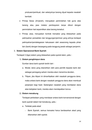 14
produsen/pembuat, dan selanjutnya barang dijual kepada nasabah
kembali.
Prinsip Sewa (Al-Ijarah), merupakan pemindahan hak guna atas
barang atau jasa melalui pembayaran tanpa diikuti dengan
pemindahan hak kepemilikan atas barang tersebut.
Prinsip Jasa, merupakan kontrak transaksi yang didasarkan pada
pelimpahan perwakilan dan tanggungan/jaminan yang artinya terdapat
pelimpahan/pendelegasian kekuasaan oleh seseorang kepada pihak
lain (bank) dengan berpegang pada tanggung jawab sebagai penjamin.
3. Sistem Operasional Bank Syariah
Terdapat 3 (tiga) sistem yang didasarkan pada syariat islam, yaitu :
1) Sistem penghimpun dana
Sumber dana bank syariah terdiri dari :
a. Modal, dana yang diserahkan oleh para pemilik kepada bank dan
sebagai pemegang saham mereka akan menerima deviden.
b. Titipan, jika titipan ini dimanfaatkan oleh nasabah pengguna dana,
maka antara bank dengan nasabah pengguna dana akan membuat
perjanjian bagi hasil. Sedangkan nasabah yang menitipkan dana
atas kebijakan bank, mereka akan mendapatkan bonus.
2) Sistem menabung
Terdapat perbedaan yang mendasar antara bank konvensional dengan
bank syariah dalam hal menabung, yaitu :
a. Terletak pada akad
- Bank Syariah, semua transaksi harus berdasarkan akad yang
dibenarkan oleh syariat.
 