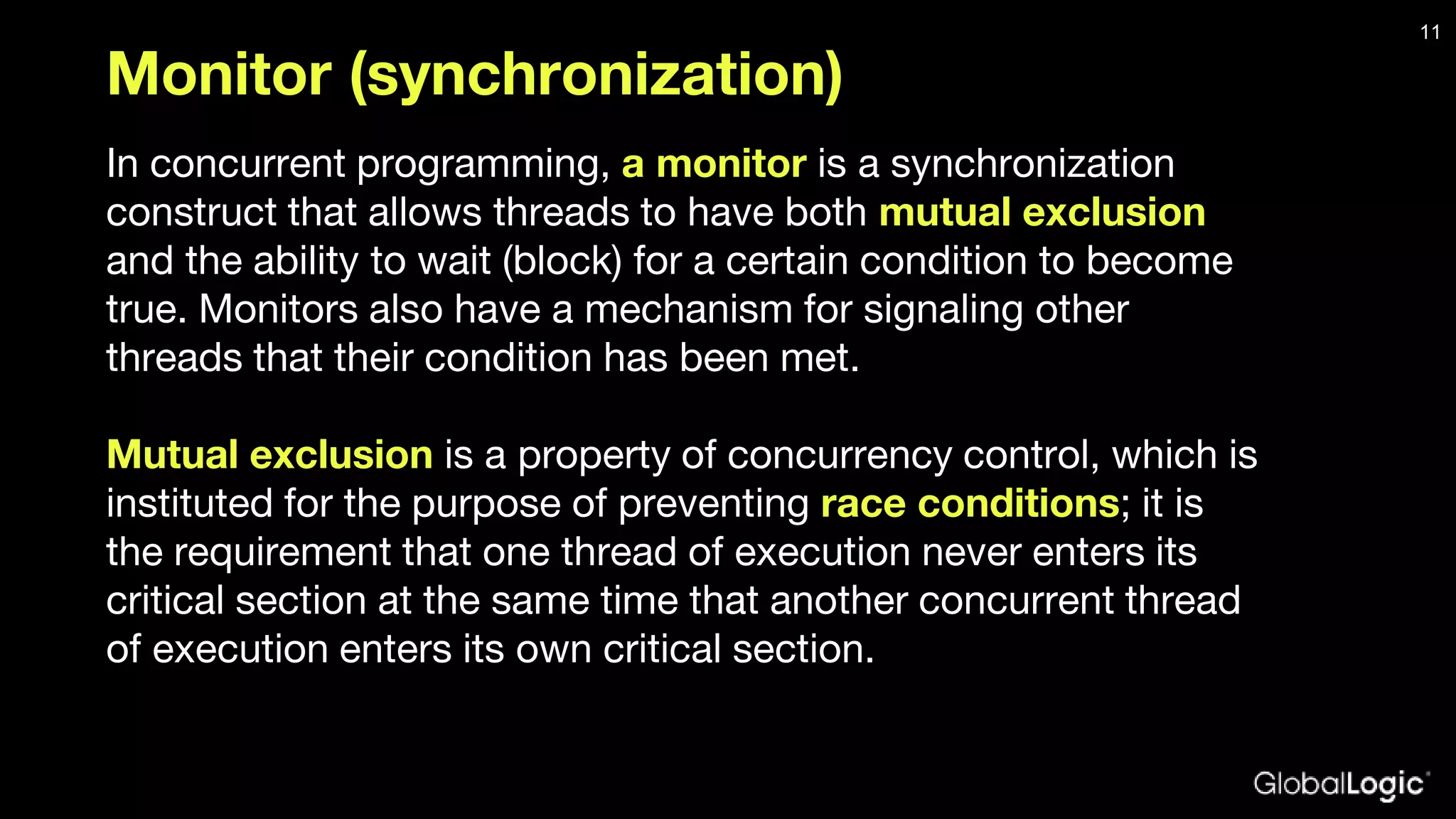 Monitor (synchronization) In concurrent programming, a monitor is a synchronization construct that allows threads to have both mutual exclusion and the ability to wait (block) for a certain condition to become true. Monitors also have a mechanism for signaling other threads that their condition has been met. Mutual exclusion is a property of concurrency control, which is instituted for the purpose of preventing race conditions; it is the requirement that one thread of execution never enters its critical section at the same time that another concurrent thread of execution enters its own critical section. 11 
