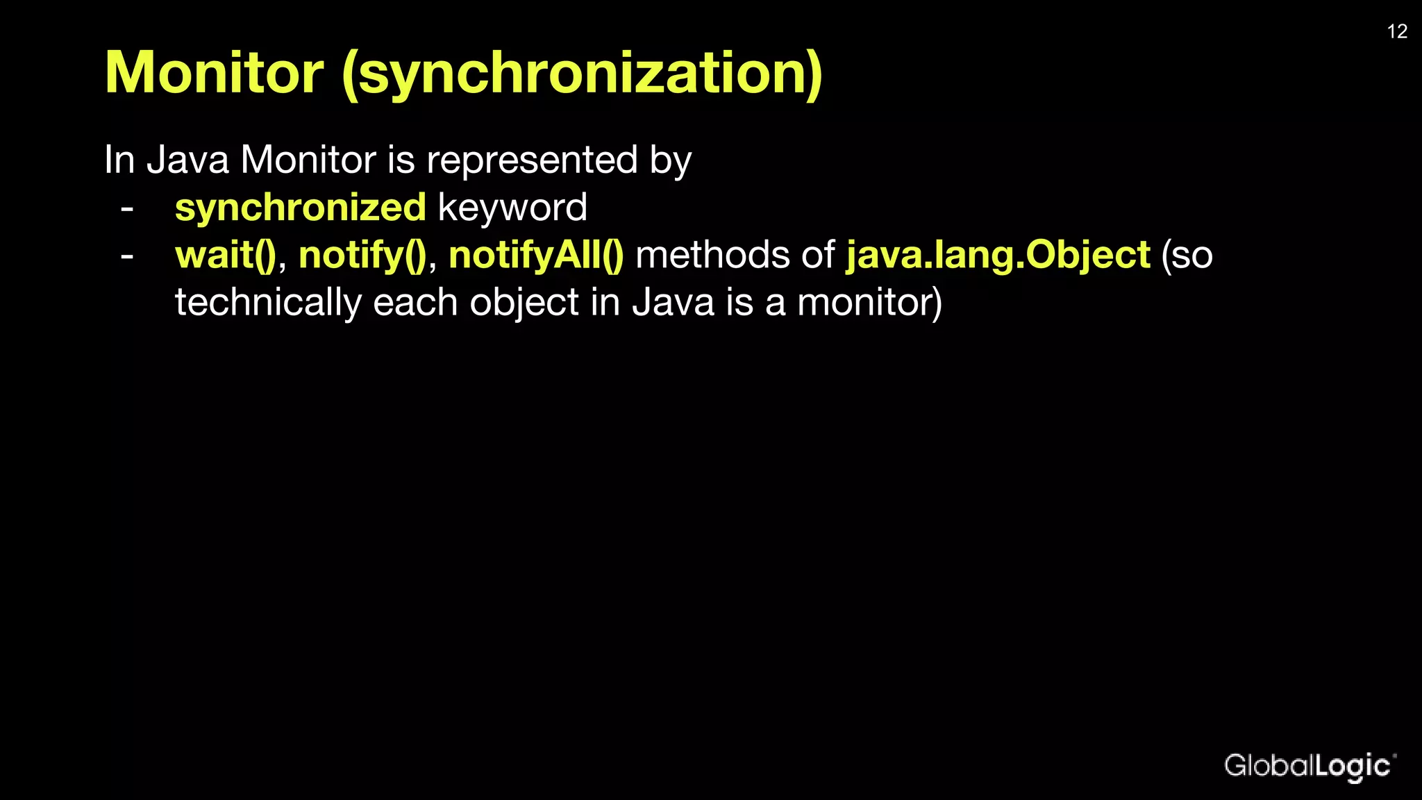 Monitor (synchronization) In Java Monitor is represented by - synchronized keyword - wait(), notify(), notifyAll() methods of java.lang.Object (so technically each object in Java is a monitor) 12 