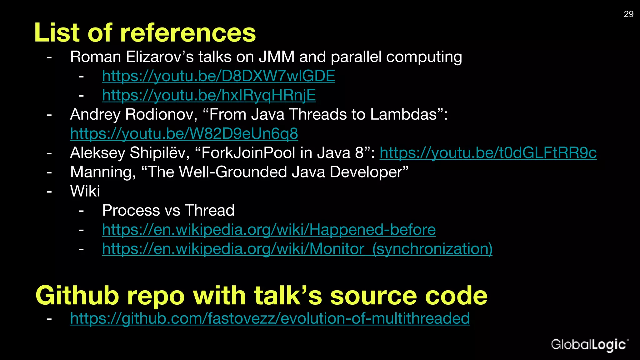 List of references - Roman Elizarov’s talks on JMM and parallel computing - https://youtu.be/D8DXW7wlGDE - https://youtu.be/hxIRyqHRnjE - Andrey Rodionov, “From Java Threads to Lambdas”: https://youtu.be/W82D9eUn6q8 - Aleksey Shipilëv, “ForkJoinPool in Java 8”: https://youtu.be/t0dGLFtRR9c - Manning, “The Well-Grounded Java Developer” - Wiki - Process vs Thread - https://en.wikipedia.org/wiki/Happened-before - https://en.wikipedia.org/wiki/Monitor_(synchronization) 29 Github repo with talk’s source code - https://github.com/fastovezz/evolution-of-multithreaded 