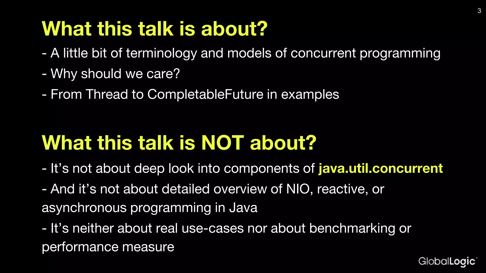 What this talk is about? - A little bit of terminology and models of concurrent programming - Why should we care? - From Thread to CompletableFuture in examples What this talk is NOT about? - It’s not about deep look into components of java.util.concurrent - And it’s not about detailed overview of NIO, reactive, or asynchronous programming in Java - It’s neither about real use-cases nor about benchmarking or performance measure 3 