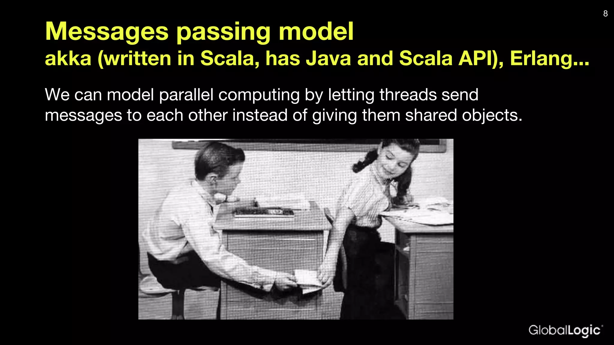 Messages passing model akka (written in Scala, has Java and Scala API), Erlang... We can model parallel computing by letting threads send messages to each other instead of giving them shared objects. 8 