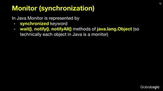 Monitor (synchronization)
In Java Monitor is represented by
- synchronized keyword
- wait(), notify(), notifyAll() methods of java.lang.Object (so
technically each object in Java is a monitor)
12
 