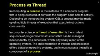Process vs Thread
In computing, a process is the instance of a computer program
that is being executed. It contains the program code and its activity.
Depending on the operating system (OS), a process may be made
up of multiple threads of execution that execute instructions
concurrently
In computer science, a thread of execution is the smallest
sequence of programmed instructions that can be managed
independently by a scheduler, which is typically a part of the
operating system. The implementation of threads and processes
differs between operating systems, but in most cases a thread is a
component of a process.
4
 