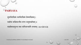 PARYAYA
सुवर्णमाहिकं स्वर्णमाहिकं िेममाहिकम् ।
मिीकं माहिकञ्चैव ताप्य धातुमािीकम् ॥
मािीकधातुञ्च तथा ताहिजञ्चाहि तन्मतम् । (र.त 21/1-2)
1 July 2022
Dr.Saranya Sasi MD(Ayu) SSRAMC & H Inchal Belgaum Karnataka 10
 