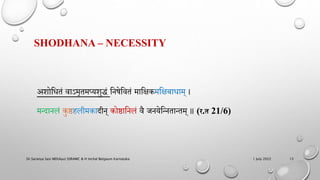 SHODHANA – NECESSITY
अमोहधतं वाऽमृतमप्यमुद्धं हिषेहवतं माहिकमहिबाधाम् ।
मन्दािलं कुष्ठिलीमकादीि् कोष्ठाहिलं वै जियेहन्ितान्तम् ॥ (र.त 21/6)
1 July 2022
Dr.Saranya Sasi MD(Ayu) SSRAMC & H Inchal Belgaum Karnataka 13
 
