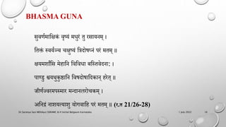 BHASMA GUNA
सुवर्णमाहिकं वृष्यं मधुरं तु रसायिम् ।
हतक्तं स्वयणञ्च चिुष्यं हिदोषघ्िं िरं मतम् ॥
ियममांहस मेिाहि हवहवधा बहस्तवेदिा: ।
िाण्डु श्वयथुकुष्ठाहि हवषदोषाहदकाि् िरेत् ॥
जीर्णझवरमिस्मार मन्दािलरोचकम् ।
अहिद्रं िामयत्यामु योगवाहि िरं मतम् ॥ (र.त 21/26-28)
1 July 2022
Dr.Saranya Sasi MD(Ayu) SSRAMC & H Inchal Belgaum Karnataka 16
 