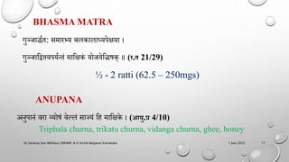 BHASMA MATRA
गुञ्जाद्धणत: समारभय बलकालाध्यिेिया ।
गुञ्जाहद्वतयियणन्तं माहिकं योजयेहिषक् ॥ (र.त 21/29​)
½ - 2 ratti (62.5 – 250mgs)
ANUPANA
अिुिािं वरा व्योषं वेल्लं साझयं हि माहिके । (आयु.प्र 4/10)
Triphala churna, trikatu churna, vidanga churna, ghee, honey
1 July 2022
Dr.Saranya Sasi MD(Ayu) SSRAMC & H Inchal Belgaum Karnataka 17
 