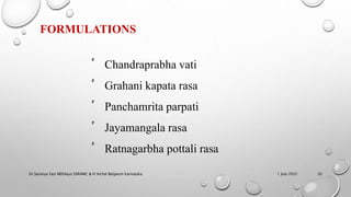 FORMULATIONS
‫ﱟ‬ Chandraprabha vati
‫ﱟ‬ Grahani kapata rasa
‫ﱟ‬ Panchamrita parpati
‫ﱟ‬ Jayamangala rasa
‫ﱟ‬ Ratnagarbha pottali rasa
1 July 2022
Dr.Saranya Sasi MD(Ayu) SSRAMC & H Inchal Belgaum Karnataka 20
 