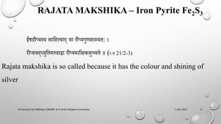 RAJATA MAKSHIKA – Iron Pyrite Fe2S3
1 July 2022
Dr.Saranya Sasi MD(Ayu) SSRAMC & H Inchal Belgaum Karnataka 21
ईषद्रौप्यस्य साहित्याद् वा रौप्यगुर्साम्यत: ।
रौप्यवद्ध्युहतमत्त्वाद्वा रौप्यमाहिकमुच्यते ॥ (र.त 21/2-3)
Rajata makshika is so called because it has the colour and shining of
silver
 