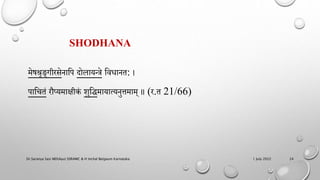 SHODHANA
मेषश्रृङ्गीरसेिाहि दोलायन्िे हवधाित: ।
िाहचतं रौप्यमािीकं मुहद्धमायात्यिुत्तमाम् ॥ (र.त 21/66)
1 July 2022
Dr.Saranya Sasi MD(Ayu) SSRAMC & H Inchal Belgaum Karnataka 24
 