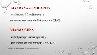 MAARANA - SIMILARITY
स्वर्णमाहिकवत्कायं रौप्यमाहिकमारर्म् ।
प्रयोगाल्ितया चास्य व्याख्यािं िाहधकं कृतम् ॥ र.त 21/68
1 July 2022
Dr.Saranya Sasi MD(Ayu) SSRAMC & H Inchal Belgaum Karnataka 25
BHASMA GUNA
स्वर्णमाहिकवझज्ञेया हवमलस्य गुर्ा बुधै: ।
मािां चामहयकं योगं तथैव िररलियेत् ॥ र.त21/29​
 