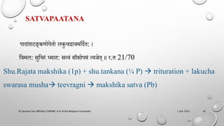 SATVAPAATANA
िादांमिङ्कर्ोिेतो लकुचद्रावमहदणत: ।
हवमल: सुहचरं ध्मात: सत्वं सीसोिमं त्यजेत् ॥ र.त 21/70
Shu.Rajata makshika (1p) + shu.tankana (¼ P)  trituration + lakucha
swarasa musha teevragni  makshika satva (Pb)
1 July 2022
Dr.Saranya Sasi MD(Ayu) SSRAMC & H Inchal Belgaum Karnataka 26
 