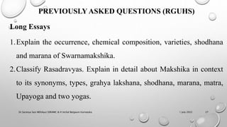 1 July 2022
Dr.Saranya Sasi MD(Ayu) SSRAMC & H Inchal Belgaum Karnataka 27
PREVIOUSLY ASKED QUESTIONS (RGUHS)
Long Essays
1.Explain the occurrence, chemical composition, varieties, shodhana
and marana of Swarnamakshika.
2.Classify Rasadravyas. Explain in detail about Makshika in context
to its synonyms, types, grahya lakshana, shodhana, marana, matra,
Upayoga and two yogas.
 